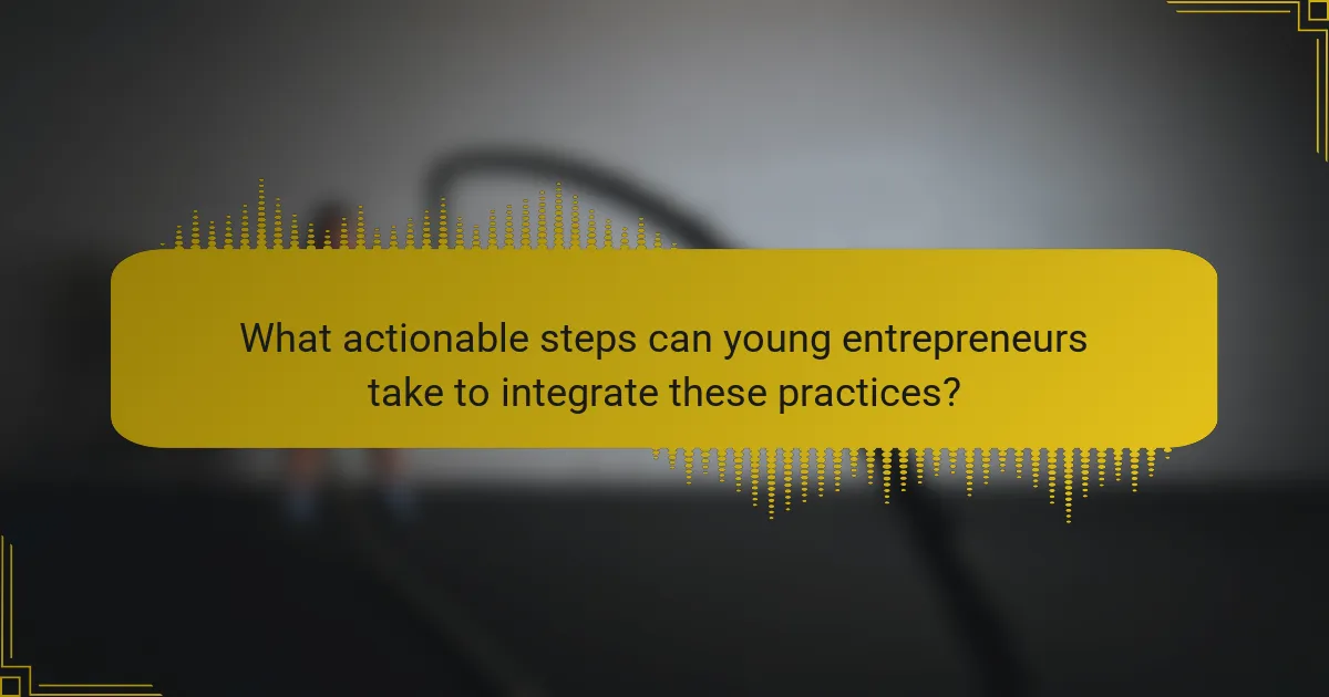 What actionable steps can young entrepreneurs take to integrate these practices?